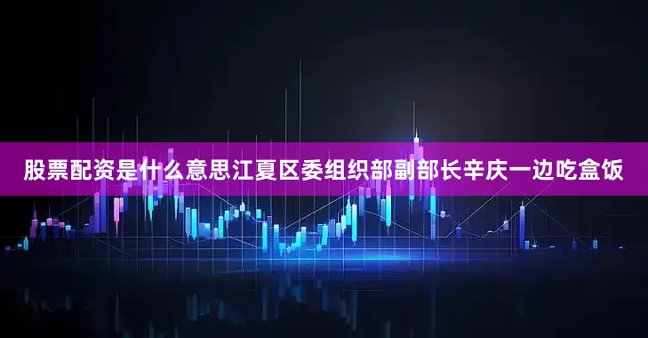 股票配资是什么意思江夏区委组织部副部长辛庆一边吃盒饭
