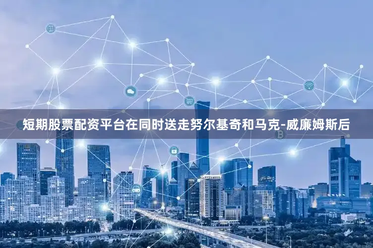 短期股票配资平台在同时送走努尔基奇和马克-威廉姆斯后