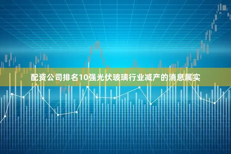 配资公司排名10强光伏玻璃行业减产的消息属实