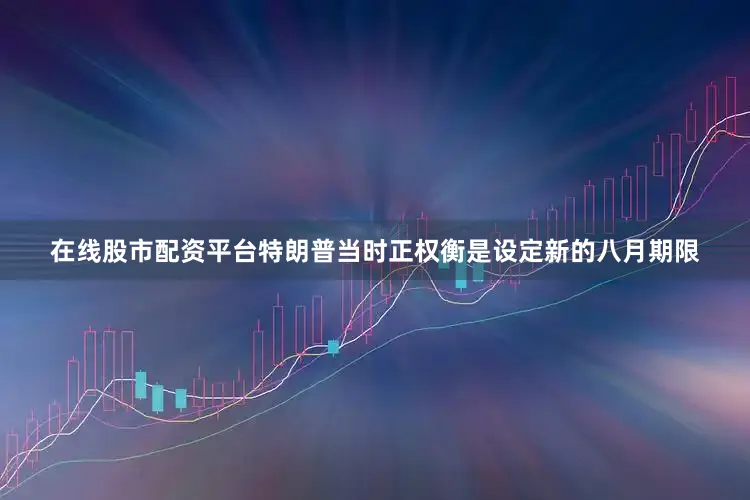 在线股市配资平台特朗普当时正权衡是设定新的八月期限