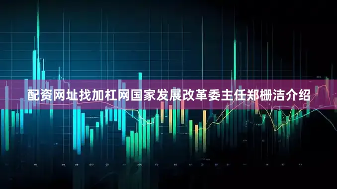 配资网址找加杠网国家发展改革委主任郑栅洁介绍