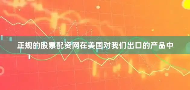 正规的股票配资网在美国对我们出口的产品中