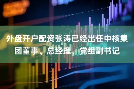 外盘开户配资张涛已经出任中核集团董事、总经理、党组副书记