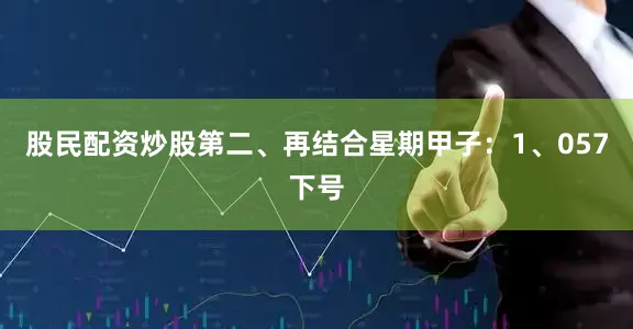 股民配资炒股　　第二、再结合星期甲子：　　1、057下号