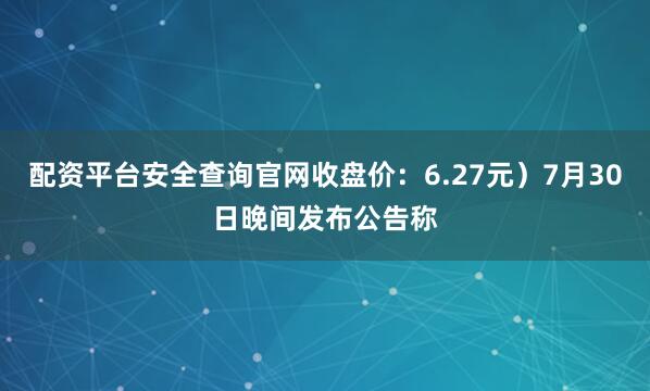 配资平台安全查询官网收盘价：6.27元）7月30日晚间发布公告称