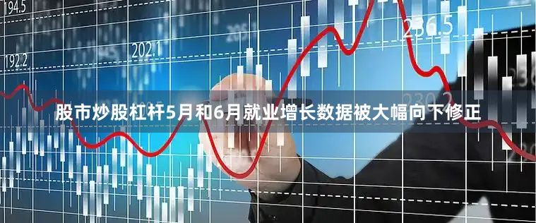 股市炒股杠杆5月和6月就业增长数据被大幅向下修正