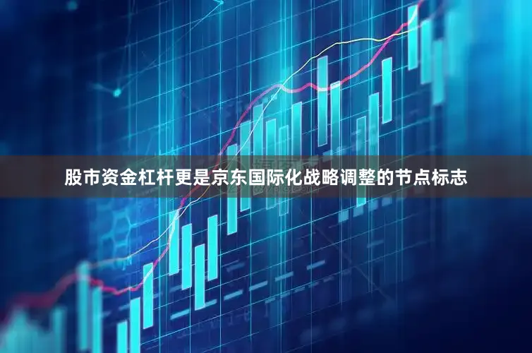 股市资金杠杆更是京东国际化战略调整的节点标志