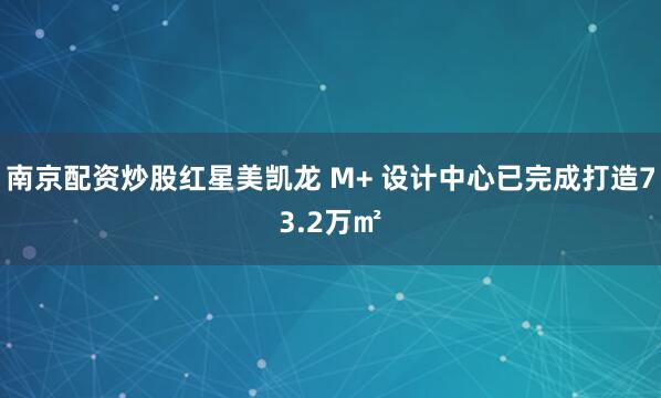 南京配资炒股红星美凯龙 M+ 设计中心已完成打造73.2万㎡