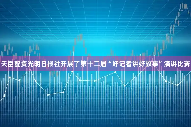 天臣配资光明日报社开展了第十二届“好记者讲好故事”演讲比赛