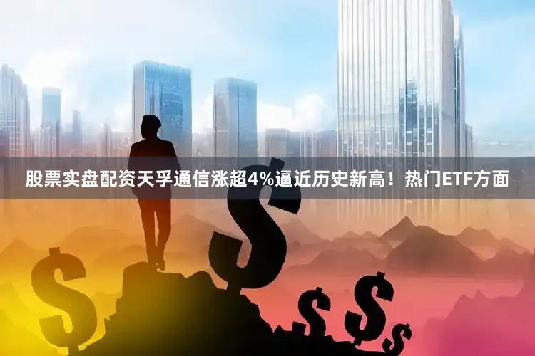 股票实盘配资天孚通信涨超4%逼近历史新高！　　热门ETF方面