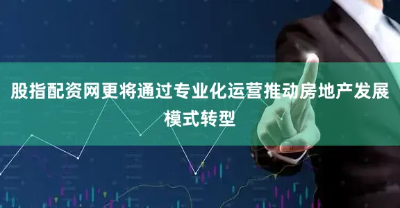 股指配资网更将通过专业化运营推动房地产发展模式转型
