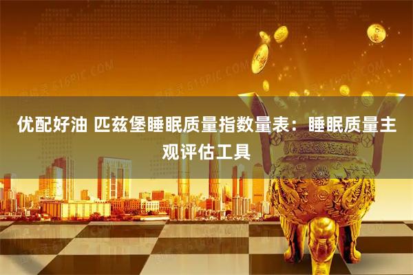 优配好油 匹兹堡睡眠质量指数量表：睡眠质量主观评估工具