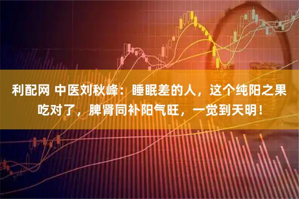 利配网 中医刘秋峰：睡眠差的人，这个纯阳之果吃对了，脾肾同补阳气旺，一觉到天明！
