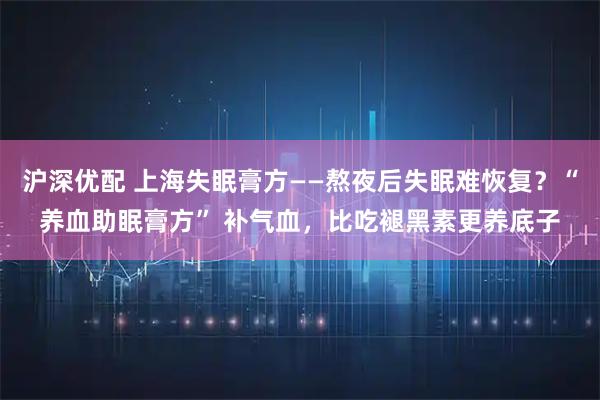 沪深优配 上海失眠膏方——熬夜后失眠难恢复？“养血助眠膏方” 补气血，比吃褪黑素更养底子