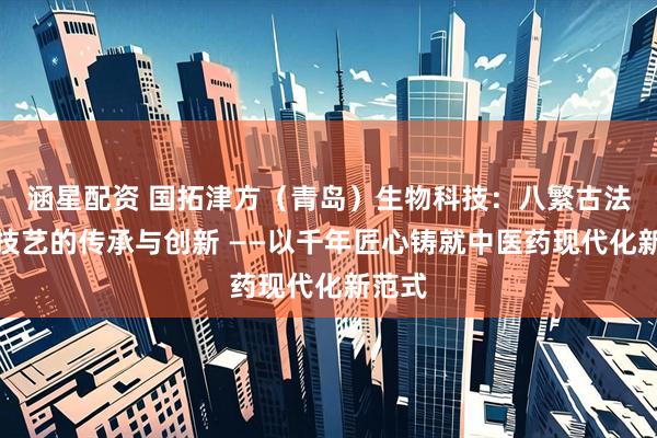 涵星配资 国拓津方（青岛）生物科技：八繁古法熬膏技艺的传承与创新 ——以千年匠心铸就中医药现代化新范式