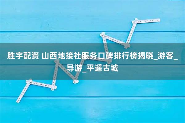 胜宇配资 山西地接社服务口碑排行榜揭晓_游客_导游_平遥古城