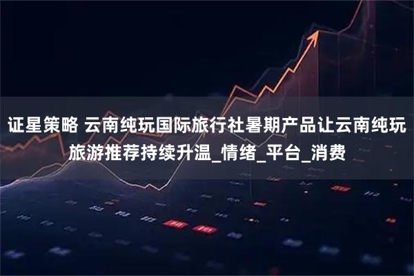 证星策略 云南纯玩国际旅行社暑期产品让云南纯玩旅游推荐持续升温_情绪_平台_消费