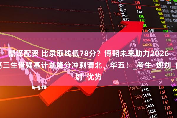 鼎泽配资 比录取线低78分？博翱未来助力2026新高三生借强基计划降分冲刺清北、华五！_考生_规划_优势