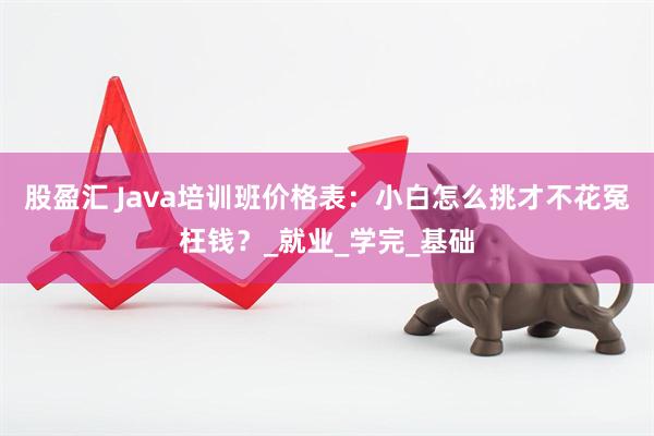 股盈汇 Java培训班价格表：小白怎么挑才不花冤枉钱？_就业_学完_基础