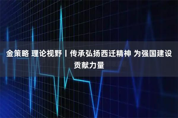 金策略 理论视野丨传承弘扬西迁精神 为强国建设贡献力量