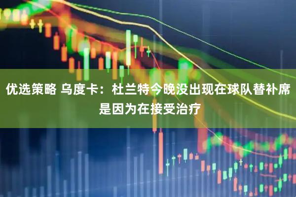 优选策略 乌度卡：杜兰特今晚没出现在球队替补席 是因为在接受治疗