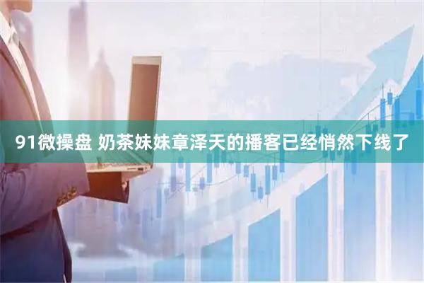 91微操盘 奶茶妹妹章泽天的播客已经悄然下线了