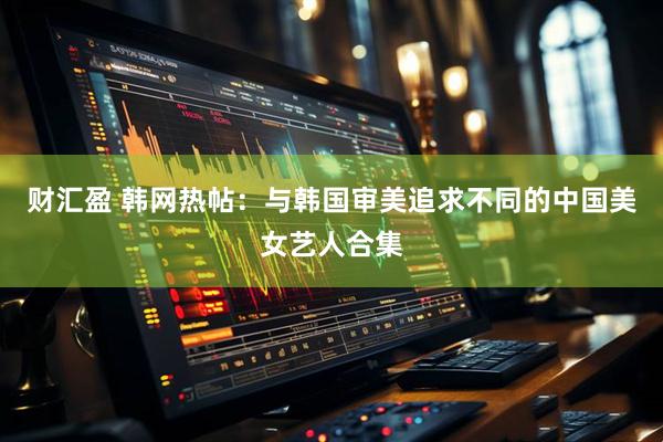 财汇盈 韩网热帖：与韩国审美追求不同的中国美女艺人合集