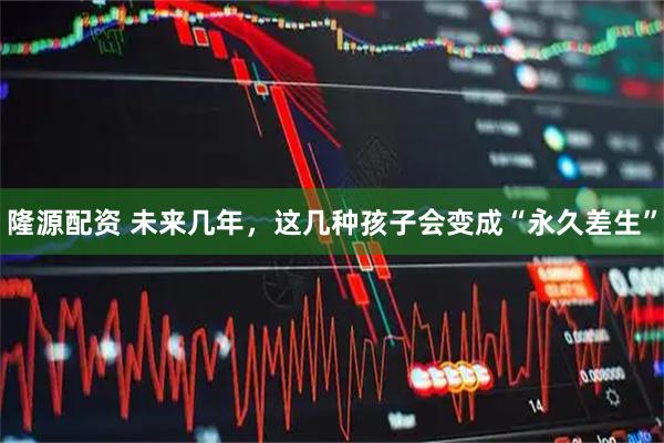 隆源配资 未来几年，这几种孩子会变成“永久差生”