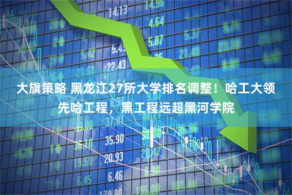 大旗策略 黑龙江27所大学排名调整！哈工大领先哈工程，黑工程远超黑河学院