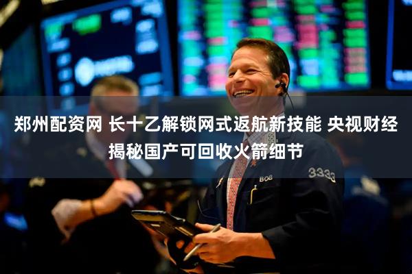 郑州配资网 长十乙解锁网式返航新技能 央视财经揭秘国产可回收火箭细节